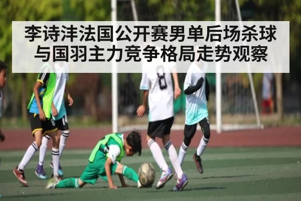 李诗沣法国公开赛男单后场杀球与国羽主力竞争格局走势观察